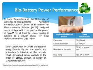 Bio-Battery Power Performance
In 2013, Researchers at the University of
Wollongong-headquartered Australian
Research Council Centre of Excellence for
Electromaterials Science (ACES) designed
one prototype which can provide the power
of 36mW for at least 30 hours, making it
suitable as a power source for most
implantable devices (see table).
Sony Corporation in 2008: bio-batteries
using Vitamin K3 for the anode and
potassium ferricyanide for the cathode,
which generated power outputs in the
order of 50mW, enough to supply an
MP3 portable player.
Source: http://www.electromaterials.edu.au/news/UOW159989.html
 