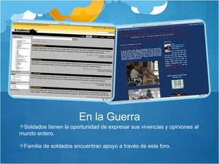 Soldados tienen la oportunidad de expresar sus vivencias y opiniones al mundo entero.  Familia de soldados encuentran apoyo a través de este foro.  En la Guerra 