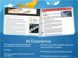 Propuesta sobre el proceso de socialización a traves de la CMC. Prepa Nunca había tomado un blog como algo serio.  Mi Experiencia  Horas de sueño perdidas, para que solo el profesor lo leyera. Publicación como fuente principal.  Esfuerzo tomando en cuenta, =) 