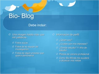 Bio- Blog Debe incluir:  Una imagen habla más que mil palabras.  Fotos suyas Fotos de su equipo de investigación Fotos de algún proceso que quiera demonstrar Informacón de perfil ¿Quien soy? ¿Cuales son mis intereses? ¿Donde estudio? Y Año de estudio Planes de carrera profesional Como Bio-Minds me ayudará a alcanzar mis metas 