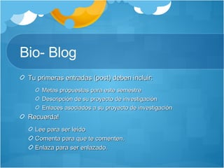 Bio- Blog Tu primeras entradas (post) deben incluir: Metas propuestas para este semestre Descripción de su proyecto de investigación Enlaces asociados a su proyecto de investigación Recuerda! Lee para ser leído Comenta para que te comenten. Enlaza para ser enlazado. 