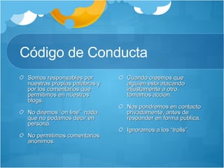 Código de Conducta  Somos responsables por nuestras propias palabras y por los comentarios que permitimos en nuestros blogs. No diremos “on line”  nada que no podamos decir en persona. No permitimos comentarios anónimos. Cuando creemos que alguien está atacando injustamente a otro, tomamos acción. Nos pondremos en contacto privadamente, antes de responder en forma pública. Ignoramos a los “trolls”. 