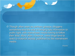 Though often seen as partisan gossips, bloggers sometimes lead the way in bringing key information to public light, with mainstream media having to follow their lead. More often, however, news blogs tend to react to material already published by the mainstream media. Wikipedia,  