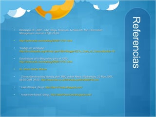 Referencias Dearstyne, B. (2007, July). Blogs, Mashups, & Wikis Oh, My!. Information Management Journal, 41(4), 24-33. http://technorati.com/weblog/2006/11/161.html “ Codigo de Conducta”:  http://en.wikipedia.org/w/index.php?title=Blogger%27s_Code_of_Conduct&oldid=187305982 Estadísticas de la Blogosfera para el 2006:  http://technorati.com/weblog/2006/11/161.html Dr. Mario  Núñez  Molina “  China abandons blog identity plan” BBC online News, Wednesday, 23 May 2007, 08:55 GMT 09:55,  http://news.bbc.co.uk/2/hi/asia-pacific/6682755.stm “  Last of Iraqis” (blog),  http://last-of-iraqis.blogspot.com/ “  A star from Mosul” (blog),  http://astarfrommosul.blogspot.com/ 