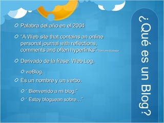 ¿Qué es un Blog? Palabra del año en el 2004 “ A Web site that contains an online personal journal with reflections, comments and often hyperlinks”- Merriam-Webster  Derivado de la frase: Web Log. we Blog Es un nombre y un verbo.  “  Bienvenido a mi blog.” “  Estoy bloguean sobre…”  