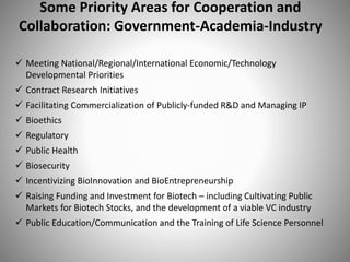 Some Priority Areas for Cooperation and
Collaboration: Government-Academia-Industry
 Meeting National/Regional/International Economic/Technology
Developmental Priorities
 Contract Research Initiatives
 Facilitating Commercialization of Publicly-funded R&D and Managing IP
 Bioethics
 Regulatory
 Public Health
 Biosecurity
 Incentivizing BioInnovation and BioEntrepreneurship
 Raising Funding and Investment for Biotech – including Cultivating Public
Markets for Biotech Stocks, and the development of a viable VC industry
 Public Education/Communication and the Training of Life Science Personnel
 