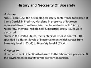 History and Neccesity Of Biosafety
History:
•On 18 april 1955 the first biological safety conferrence took place at
Camp Detrick in Fredrick, Maryland in presence of fourteen
representatives from three Principal Laboratories of U.S Army.
•Biosafety, chemical, radiological & industrial safety issues were
discussed.
•Later in the United States, the Centers for Disease Control (CDC)
specified 4 different levels of biocontainment which ranges from
Biosafety level 1 (BSL-1) to Biosafety level 4 (BSL-4).
Neccesity:
•In order to avoid infection/biohazard to the laboratory personnel &
the environment biosafety levels are very important.
 