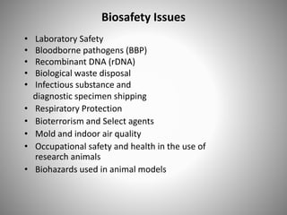 Biosafety Issues
• Laboratory Safety
• Bloodborne pathogens (BBP)
• Recombinant DNA (rDNA)
• Biological waste disposal
• Infectious substance and
diagnostic specimen shipping
• Respiratory Protection
• Bioterrorism and Select agents
• Mold and indoor air quality
• Occupational safety and health in the use of
research animals
• Biohazards used in animal models
 