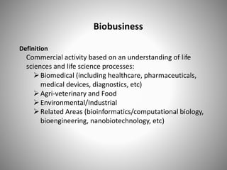 Biobusiness
Definition
Commercial activity based on an understanding of life
sciences and life science processes:
Biomedical (including healthcare, pharmaceuticals,
medical devices, diagnostics, etc)
Agri-veterinary and Food
Environmental/Industrial
Related Areas (bioinformatics/computational biology,
bioengineering, nanobiotechnology, etc)
 