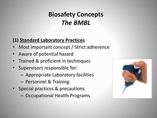 Biosafety Concepts
The BMBL
(1) Standard Laboratory Practices
• Most important concept / Strict adherence
• Aware of potential hazard
• Trained & proficient in techniques
• Supervisors responsible for:
– Appropriate Laboratory facilities
– Personnel & Training
• Special practices & precautions
– Occupational Health Programs
 