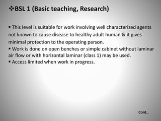 BSL 1 (Basic teaching, Research)
 This level is suitable for work involving well characterized agents
not known to cause disease to healthy adult human & it gives
minimal protection to the operating person.
 Work is done on open benches or simple cabinet without laminar
air flow or with horizontal laminar (class 1) may be used.
 Access limited when work in progress.
Cont..
 