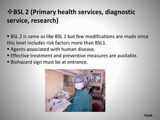 BSL 2 (Primary health services, diagnostic
service, research)
 BSL 2 is same as like BSL 1 but few modifications are made since
this level includes risk factors more than BSL1.
 Agents associated with human disease.
 Effective treatment and preventive measures are available.
 Biohazard sign must be at entrance.
Cont..
 
