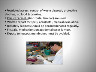 Restricted access, control of waste disposal, protective
clothing, no food & drinking.
 Class 1 cabinets (horizontal laminar) are used.
 Written report for spills, accidents , medical evaluation.
 Biosafety cabinets should be decontaminated regularly.
 First aid, medications on accidental cases is must.
 Expose to mucous membranes must be avoided.
 