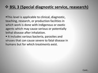  BSL 3 (Special diagnostic service, reasearch)
This level is applicable to clinical, diagnostic,
teaching, research, or production facilities in
which work is done with indigenous or exotic
agents which may cause serious or potentially
lethal disease after inhalation.
 It includes various bacteria, parasites and
viruses that can cause severe to fatal disease in
humans but for which treatments exist.
Cont..
 