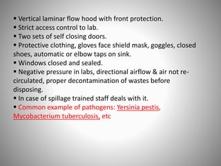  Vertical laminar flow hood with front protection.
 Strict access control to lab.
 Two sets of self closing doors.
 Protective clothing, gloves face shield mask, goggles, closed
shoes, automatic or elbow taps on sink.
 Windows closed and sealed.
 Negative pressure in labs, directional airflow & air not re-
circulated, proper decontamination of wastes before
disposing.
 In case of spillage trained staff deals with it.
 Common example of pathogens: Yersinia pestis,
Mycobacterium tuberculosis, etc
 