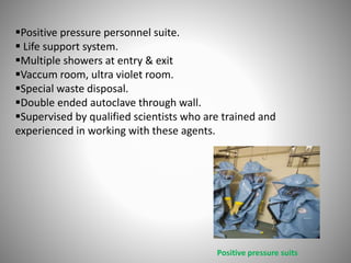 Positive pressure personnel suite.
 Life support system.
Multiple showers at entry & exit
Vaccum room, ultra violet room.
Special waste disposal.
Double ended autoclave through wall.
Supervised by qualified scientists who are trained and
experienced in working with these agents.
Positive pressure suits
 