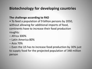 Biotechnology for developing countries
The challenge according to FAO
• To feed a population of 9 billion persons by 2050,
without allowing for additional imports of food,
continents have to increase their food production
roughly:
– Africa 300%
– Latin America 80%
– Asia 70%
– Even the US has to increase food production by 30% just
to supply food for the projected population of 348 million
person
 