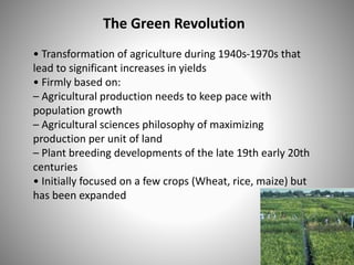 The Green Revolution
• Transformation of agriculture during 1940s-1970s that
lead to significant increases in yields
• Firmly based on:
– Agricultural production needs to keep pace with
population growth
– Agricultural sciences philosophy of maximizing
production per unit of land
– Plant breeding developments of the late 19th early 20th
centuries
• Initially focused on a few crops (Wheat, rice, maize) but
has been expanded
 