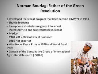 Norman Bourlag: Father of the Green
Revolution
• Developed the wheat program that later became CIMMYT in 1963
– Shuttle breeding
– Incorporate short-stature genes into wheat
– Increased yield and rust resistance in wheat
• Mexico:
– 1948 self sufficient wheat producer
– 1965 Net exporter
• Won Nobel Peace Prize in 1970 and World Food
Prize
• Genesis of the Consultative Group of International
Agricultural Research ( CGIAR)
 