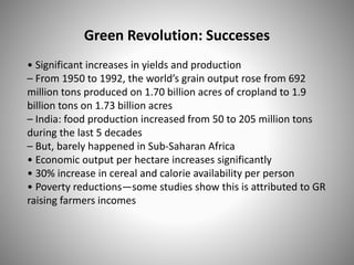 Green Revolution: Successes
• Significant increases in yields and production
– From 1950 to 1992, the world’s grain output rose from 692
million tons produced on 1.70 billion acres of cropland to 1.9
billion tons on 1.73 billion acres
– India: food production increased from 50 to 205 million tons
during the last 5 decades
– But, barely happened in Sub-Saharan Africa
• Economic output per hectare increases significantly
• 30% increase in cereal and calorie availability per person
• Poverty reductions—some studies show this is attributed to GR
raising farmers incomes
 