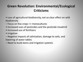 Green Revolution: Environmental/Ecological
Criticisms
• Loss of agricultural biodiversity, not so clear effect on wild
biodiversity
– Focus on few crops => monocultures
• Increased uses of pesticides and the pesticide treadmill
• Increased use of fertilizers
• Irrigation
– Negative impacts of salinization, damage to soils, and
lowering of water tables
– Need to build dams and irrigation systems
 