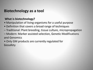 Biotechnology as a tool
What is biotechnology?
• Manipulation of living organisms for a useful purpose
• Definition that covers a broad range of techniques
– Traditional: Plant breeding, tissue culture, micropropagation
– Modern: Marker assisted selection, Genetic Modifications
and Genomics
• Only GM products are currently regulated for
biosafety
 