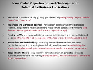 Some Global Opportunities and Challenges with
Potential BioBusiness Implications
• Globalization - and the rapidly growing global economy (and growing inequity between
“haves” and “have nots”)
• Healthcare and Biomedical Sciences - Advances in healthcare and the biomedical
sciences, the genomics revolution and the move toward personalized medicine (and
the need to manage the cost of healthcare as populations age)
• Feeding the World – increased interest in more nutritious and less chemically tainted
foods (and the need to feed more people in the face of ever diminishing arable land)
• Renewables and Sustainability - Increasing demand for renewables and more
sustainable production technologies – biofuels, new biomaterials (and solving the
problems of global warming, environmental contamination and waste management)
• Responding to Threats – responding to natural and human generated threats to
economic development and stability (from pandemics, to natural disasters, to concerns
about bioterrorism)
 