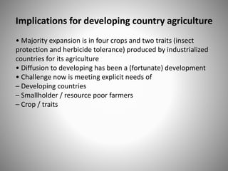 Implications for developing country agriculture
• Majority expansion is in four crops and two traits (insect
protection and herbicide tolerance) produced by industrialized
countries for its agriculture
• Diffusion to developing has been a (fortunate) development
• Challenge now is meeting explicit needs of
– Developing countries
– Smallholder / resource poor farmers
– Crop / traits
 