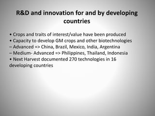 R&D and innovation for and by developing
countries
• Crops and traits of interest/value have been produced
• Capacity to develop GM crops and other biotechnologies
– Advanced => China, Brazil, Mexico, India, Argentina
– Medium- Advanced => Philippines, Thailand, Indonesia
• Next Harvest documented 270 technologies in 16
developing countries
 