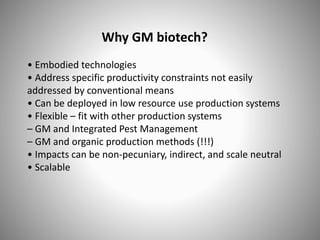 Why GM biotech?
• Embodied technologies
• Address specific productivity constraints not easily
addressed by conventional means
• Can be deployed in low resource use production systems
• Flexible – fit with other production systems
– GM and Integrated Pest Management
– GM and organic production methods (!!!)
• Impacts can be non-pecuniary, indirect, and scale neutral
• Scalable
 