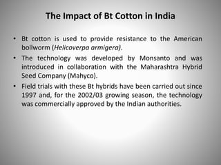 The Impact of Bt Cotton in India
• Bt cotton is used to provide resistance to the American
bollworm (Helicoverpa armigera).
• The technology was developed by Monsanto and was
introduced in collaboration with the Maharashtra Hybrid
Seed Company (Mahyco).
• Field trials with these Bt hybrids have been carried out since
1997 and, for the 2002/03 growing season, the technology
was commercially approved by the Indian authorities.
 