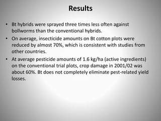 Results
• Bt hybrids were sprayed three times less often against
bollworms than the conventional hybrids.
• On average, insecticide amounts on Bt cotton plots were
reduced by almost 70%, which is consistent with studies from
other countries.
• At average pesticide amounts of 1.6 kg/ha (active ingredients)
on the conventional trial plots, crop damage in 2001/02 was
about 60%. Bt does not completely eliminate pest-related yield
losses.
 