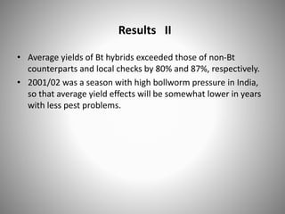 Results II
• Average yields of Bt hybrids exceeded those of non-Bt
counterparts and local checks by 80% and 87%, respectively.
• 2001/02 was a season with high bollworm pressure in India,
so that average yield effects will be somewhat lower in years
with less pest problems.
 