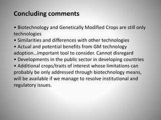 Concluding comments
• Biotechnology and Genetically Modified Crops are still only
technologies
• Similarities and differences with other technologies
• Actual and potential benefits from GM technology
adoption…important tool to consider. Cannot disregard
• Developments in the public sector in developing countries
• Additional crops/traits of interest whose limitations can
probably be only addressed through biotechnology means,
will be available if we manage to resolve institutional and
regulatory issues.
 