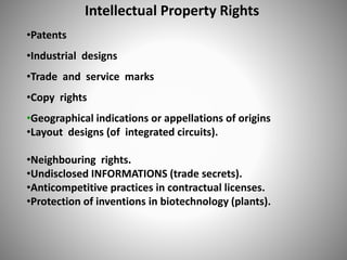 Intellectual Property Rights
•Patents
•Industrial designs
•Trade and service marks
•Copy rights
•Geographical indications or appellations of origins
•Layout designs (of integrated circuits).
•Neighbouring rights.
•Undisclosed INFORMATIONS (trade secrets).
•Anticompetitive practices in contractual licenses.
•Protection of inventions in biotechnology (plants).
 