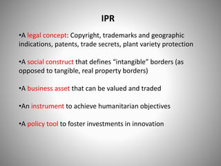 IPR
•A legal concept: Copyright, trademarks and geographic
indications, patents, trade secrets, plant variety protection
•A social construct that defines “intangible” borders (as
opposed to tangible, real property borders)
•A business asset that can be valued and traded
•An instrument to achieve humanitarian objectives
•A policy tool to foster investments in innovation
 