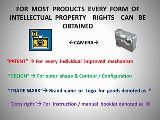 FOR MOST PRODUCTS EVERY FORM OF
INTELLECTUAL PROPERTY RIGHTS CAN BE
OBTAINED
CAMERA
“PATENT”  For every individual improved mechanism
“DESIGN”  For outer shape & Contour / Configuration
“TRADE MARK” Brand name or Logo for goods denoted as ®
“Copy right” For Instruction / manual booklet denoted as ©
 