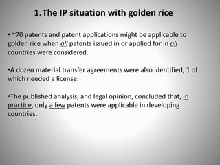 1.The IP situation with golden rice
• ~70 patents and patent applications might be applicable to
golden rice when all patents issued in or applied for in all
countries were considered.
•A dozen material transfer agreements were also identified, 1 of
which needed a license.
•The published analysis, and legal opinion, concluded that, in
practice, only a few patents were applicable in developing
countries.
 