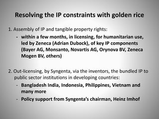 Resolving the IP constraints with golden rice
1. Assembly of IP and tangible property rights:
- within a few months, in licensing, for humanitarian use,
led by Zeneca (Adrian Dubock), of key IP components
(Bayer AG, Monsanto, Novartis AG, Orynova BV, Zeneca
Mogen BV, others)
2. Out-licensing, by Syngenta, via the inventors, the bundled IP to
public sector institutions in developing countries:
- Bangladesh India, Indonesia, Philippines, Vietnam and
many more
- Policy support from Syngenta’s chairman, Heinz Imhof
 