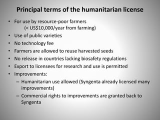 Principal terms of the humanitarian license
• For use by resource-poor farmers
(< US$10,000/year from farming)
• Use of public varieties
• No technology fee
• Farmers are allowed to reuse harvested seeds
• No release in countries lacking biosafety regulations
• Export to licensees for research and use is permitted
• Improvements:
– Humanitarian use allowed (Syngenta already licensed many
improvements)
– Commercial rights to improvements are granted back to
Syngenta
 