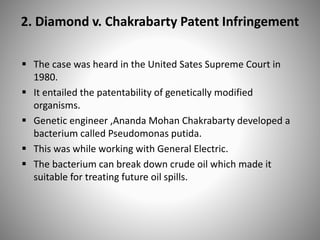 2. Diamond v. Chakrabarty Patent Infringement
 The case was heard in the United Sates Supreme Court in
1980.
 It entailed the patentability of genetically modified
organisms.
 Genetic engineer ,Ananda Mohan Chakrabarty developed a
bacterium called Pseudomonas putida.
 This was while working with General Electric.
 The bacterium can break down crude oil which made it
suitable for treating future oil spills.
 