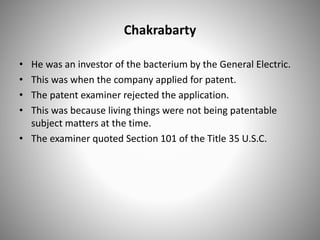 Chakrabarty
• He was an investor of the bacterium by the General Electric.
• This was when the company applied for patent.
• The patent examiner rejected the application.
• This was because living things were not being patentable
subject matters at the time.
• The examiner quoted Section 101 of the Title 35 U.S.C.
 