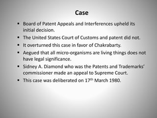 Case
 Board of Patent Appeals and Interferences upheld its
initial decision.
 The United States Court of Customs and patent did not.
 It overturned this case in favor of Chakrabarty.
 Aegued that all micro-organisms are living things does not
have legal significance.
 Sidney A. Diamond who was the Patents and Trademarks’
commissioner made an appeal to Supreme Court.
 This case was deliberated on 17th March 1980.
 