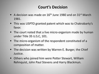 Court’s Decision
 A decision was made on 16th June 1980 and on 31st March
1981.
 This was USPTO granted patent which was to Chakrabarty’s
favor.
 The court noted that a live micro-organism made by human
under Title 35 U.S.C, 101.
 The micro-organism of the respondent constituted of a
composition of matter.
 The decision was written by Warren E. Burger, the Chief
Justice.
 Others who joined him were Potter Stewart, William
Rehnquist, John Paul Stevens and Harry Blackmun.
 