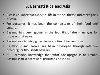 3. Basmati Rice and Asia
• Rice is an important aspect of life in the Southeast and other parts
of Asia.
• For centuries, it has been the cornerstone of their food and
culture.
• Basmati has been grown in the foothills of the Himalayas for
thousands of years.
• Basmati rice is being grown in subcontinent for centuries.
• Its flavour and aroma has been developed through selective
breeding for thousands of years.
• It is common knowledge that what Champagne is to France,
Basmati is to subcontinent (Pakistan and India).
 