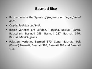 Basmati Rice
• Basmati means the “queen of fragrance or the perfumed
one”.
• Origin: Pakistan and India
• Indian varieties are Safidon, Haryana, Kasturi (Baran,
Rajasthan), Basmati 198, Basmati 217, Basmati 370,
Kasturi, Mahi Suganda.
• Pakistani varieties Basmati 370, Super Basmati, Pak
(Kernal) Basmati, Basmati 386, Basmati 385 and Basmati
198.
 