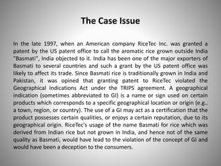 The Case Issue
In the late 1997, when an American company RiceTec Inc. was granted a
patent by the US patent office to call the aromatic rice grown outside India
"Basmati", India objected to it. India has been one of the major exporters of
Basmati to several countries and such a grant by the US patent office was
likely to affect its trade. Since Basmati rice is traditionally grown in India and
Pakistan, it was opined that granting patent to RiceTec violated the
Geographical Indications Act under the TRIPS agreement. A geographical
indication (sometimes abbreviated to GI) is a name or sign used on certain
products which corresponds to a specific geographical location or origin (e.g..
a town, region, or country). The use of a GI may act as a certification that the
product possesses certain qualities, or enjoys a certain reputation, due to its
geographical origin. RiceTec's usage of the name Basmati for rice which was
derived from Indian rice but not grown in India, and hence not of the same
quality as Basmati, would have lead to the violation of the concept of GI and
would have been a deception to the consumers.
 