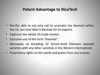 Patent Advantage to RiceTech
• RiceTec able to not only call its aromatic rice Basmati within
the US, but also label it Basmati for its exports.
• Captures the whole US trade market.
• Exclusive use of the term “basmati”.
• Monopoly on breeding 22 farmer-bred Pakistani basmati
varieties with any other varieties in the Western Hemisphere.
• Proprietary rights on the seeds and grains from any crosses.
 