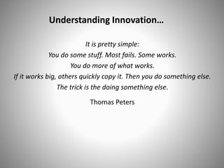 Understanding Innovation…
It is pretty simple:
You do some stuff. Most fails. Some works.
You do more of what works.
If it works big, others quickly copy it. Then you do something else.
The trick is the doing something else.
Thomas Peters
 
