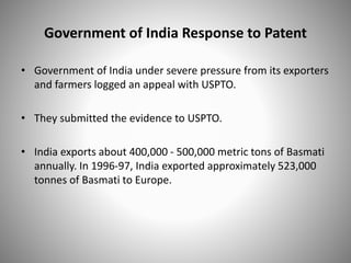 Government of India Response to Patent
• Government of India under severe pressure from its exporters
and farmers logged an appeal with USPTO.
• They submitted the evidence to USPTO.
• India exports about 400,000 - 500,000 metric tons of Basmati
annually. In 1996-97, India exported approximately 523,000
tonnes of Basmati to Europe.
 
